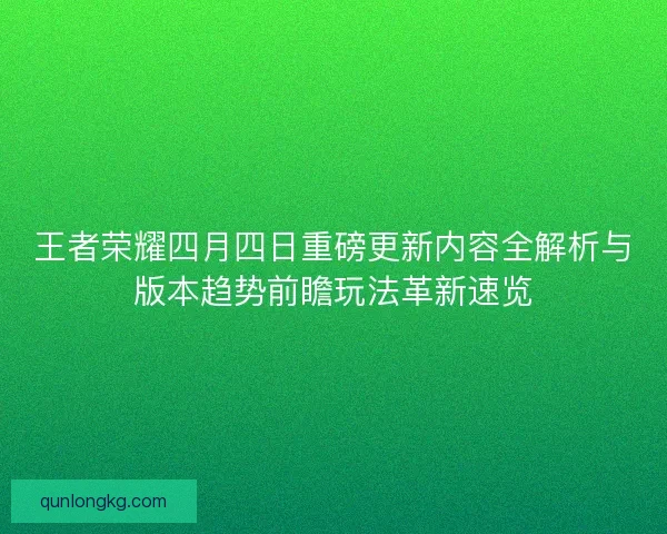 王者荣耀四月四日重磅更新内容全解析与版本趋势前瞻玩法革新速览