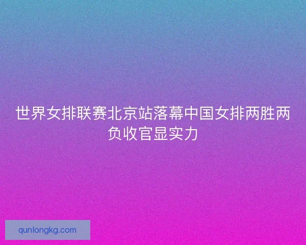 世界女排联赛北京站落幕中国女排两胜两负收官显实力
