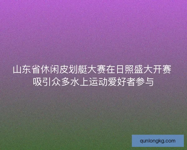 山东省休闲皮划艇大赛在日照盛大开赛 吸引众多水上运动爱好者参与